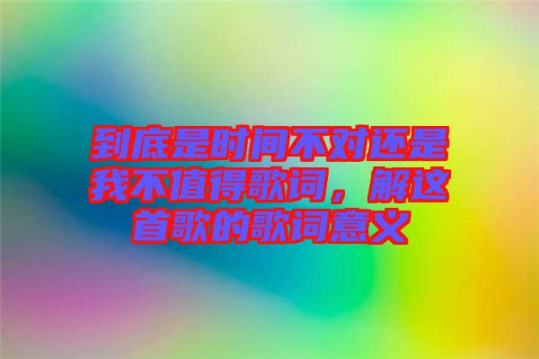 到底是時間不對還是我不值得歌詞,解這首歌的歌詞意義