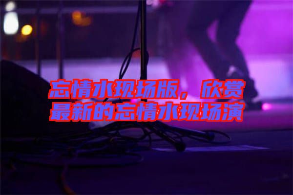 忘情水現(xiàn)場版,欣賞最新的忘情水現(xiàn)場演