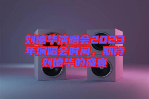 劉德華演唱會2023年演唱會時間,期待劉德華的盛宴