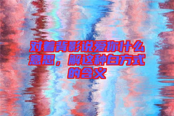 對著背影說愛你什么意思,解這種白方式的含義