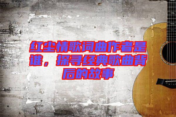 紅塵情歌詞曲作者是誰,探尋經典歌曲背后的故事