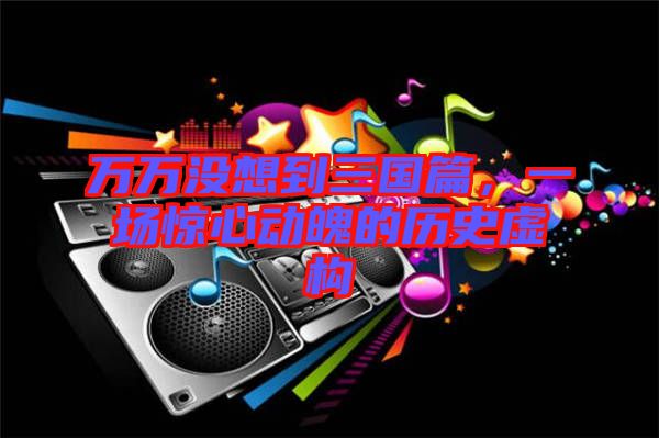 萬萬沒想到三國篇,一場驚心動魄的歷史虛構