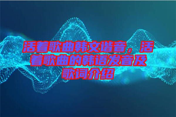 活著歌曲韓文諧音,活著歌曲的韓語(yǔ)發(fā)音及歌詞介紹