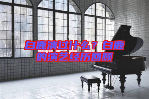 白鹿演過什么?白鹿的演藝經歷回顧