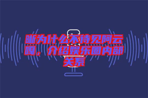 晰為什么不待見阿云嘎,介紹娛樂圈內(nèi)部關(guān)系