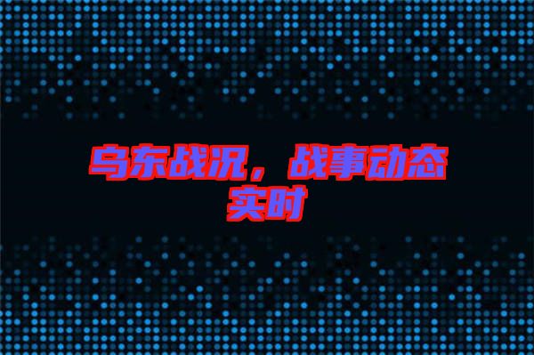 烏東戰(zhàn)況，戰(zhàn)事動態(tài)實時