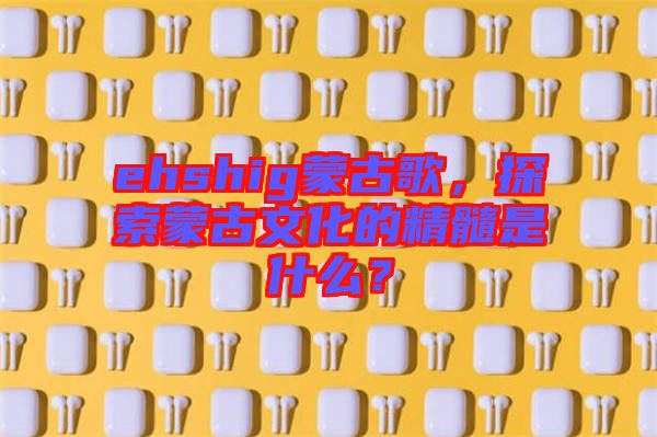 ehshig蒙古歌，探索蒙古文化的精髓是什么？