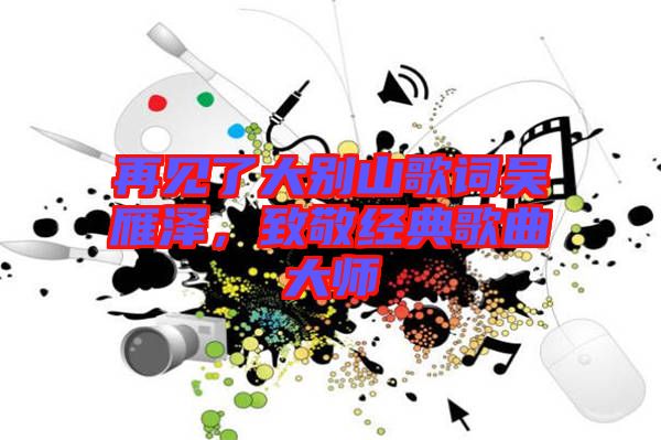 再見了大別山歌詞吳雁澤,致敬經(jīng)典歌曲大師