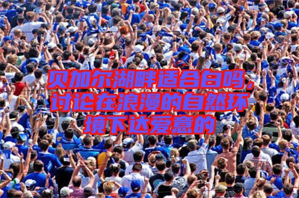 貝加爾湖畔適合白嗎,討論在浪漫的自然環境下達愛意的