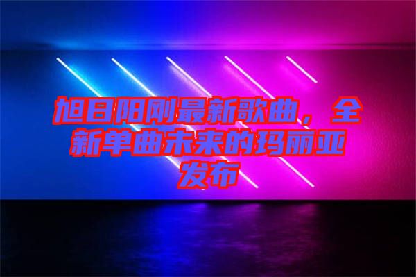 旭日陽剛最新歌曲,全新單曲未來的瑪麗亞發布
