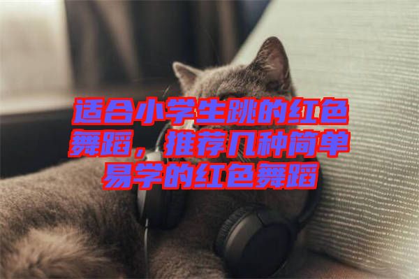 適合小學(xué)生跳的紅色舞蹈,推薦幾種簡單易學(xué)的紅色舞蹈