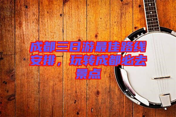 成都三日游最佳路線安排,玩轉(zhuǎn)成都必去景點(diǎn)