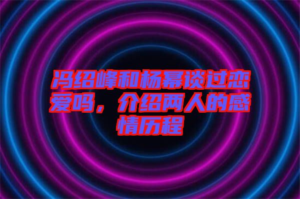 馮紹峰和楊冪談過戀愛嗎,介紹兩人的感情歷程