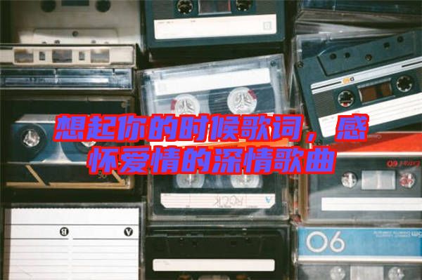 想起你的時候歌詞,感懷愛情的深情歌曲