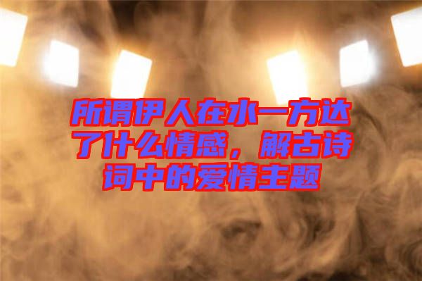 所謂伊人在水一方達了什么情感,解古詩詞中的愛情主題