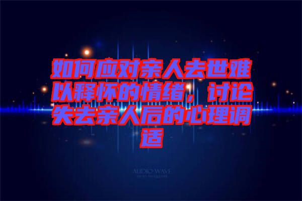 如何應對親人去世難以釋懷的情緒,討論失去親人后的心理調適