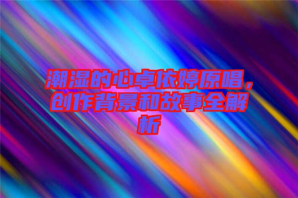 潮濕的心卓依婷原唱，創(chuàng)作背景和故事全解析