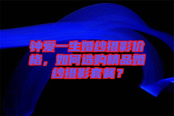 鐘愛一生婚紗攝影價格,如何選購精品婚紗攝影套餐?