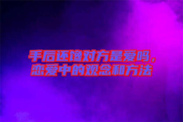 手后還饞對(duì)方是愛(ài)嗎,戀愛(ài)中的觀念和方法