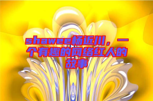 shawee楊近川,一個(gè)有趣的網(wǎng)絡(luò)紅人的故事