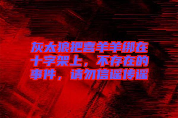 灰太狼把喜羊羊綁在十字架上,不存在的事件,請(qǐng)勿信謠傳謠