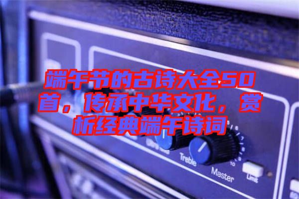 端午節的古詩大全50首,傳承中華文化,賞析經典端午詩詞