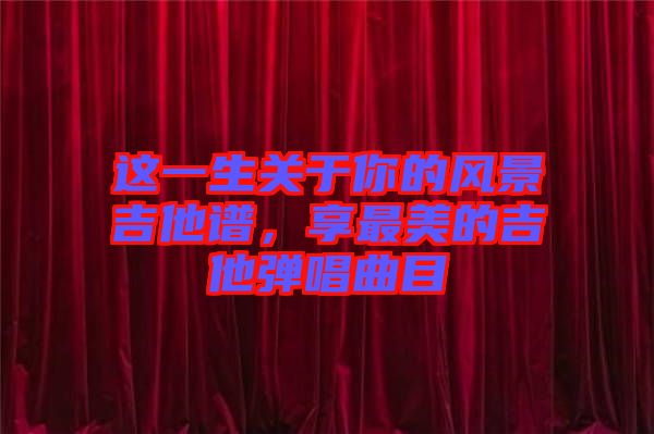 這一生關于你的風景吉他譜,享最美的吉他彈唱曲目