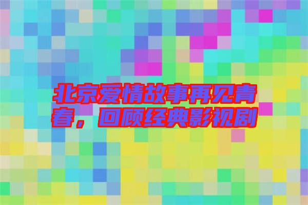 北京愛情故事再見青春,回顧經(jīng)典影視劇