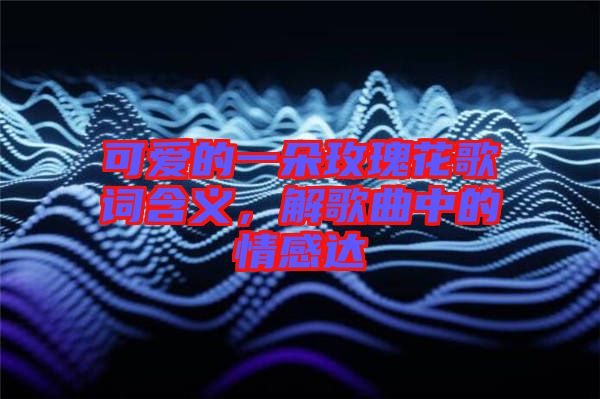 可愛(ài)的一朵玫瑰花歌詞含義,解歌曲中的情感達(dá)