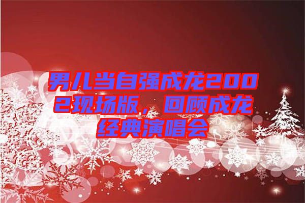 男兒當自強成龍2002現(xiàn)場版,回顧成龍經(jīng)典演唱會