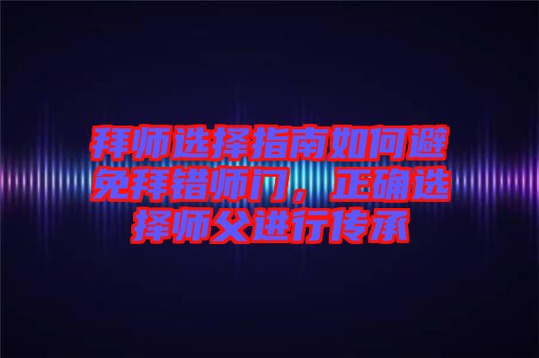 拜師選擇指南如何避免拜錯師門,正確選擇師父進行傳承
