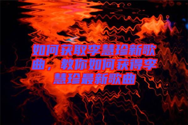 如何獲取李慧珍新歌曲,教你如何獲得李慧珍最新歌曲