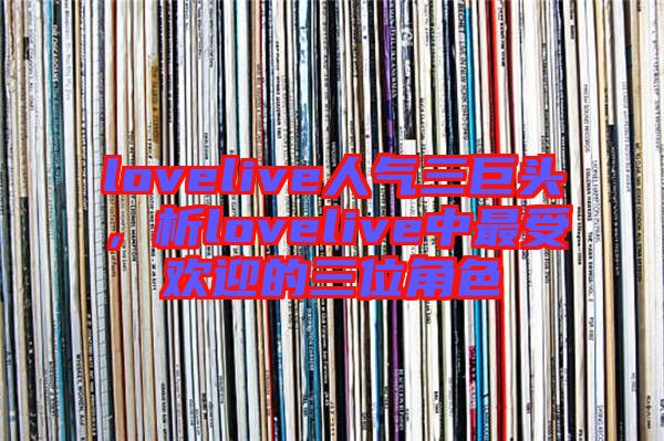 lovelive人氣三巨頭，析lovelive中最受歡迎的三位角色