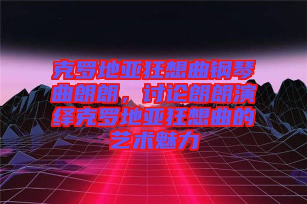 克羅地亞狂想曲鋼琴曲朗朗,討論朗朗演繹克羅地亞狂想曲的藝術魅力
