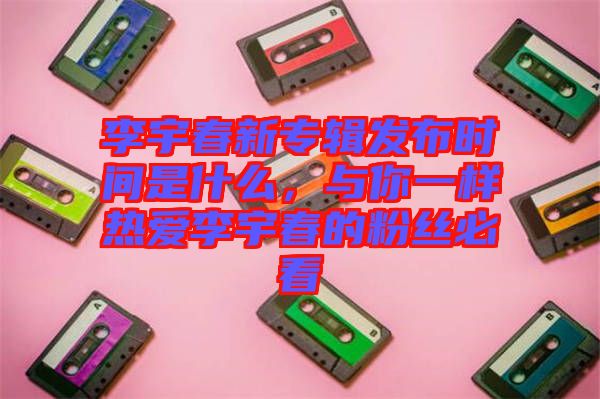 李宇春新專輯發布時間是什么,與你一樣熱愛李宇春的粉絲必看