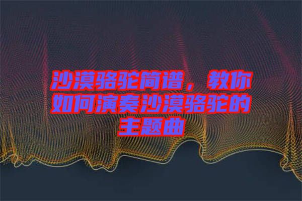 沙漠駱駝簡譜，教你如何演奏沙漠駱駝的主題曲