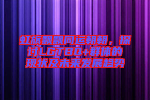 虹旗飄飄同運朝朝,探討LGTBQ+群體的現狀及未來發展趨勢