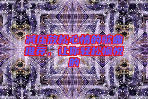 減壓放松心情的歌曲推薦,讓你輕松愉悅的