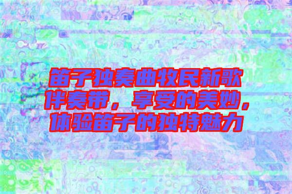 笛子獨奏曲牧民新歌伴奏帶,享受的美妙,體驗笛子的獨特魅力