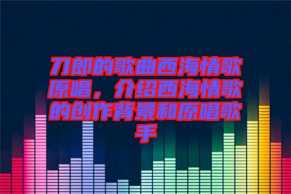 刀郎的歌曲西海情歌原唱，介紹西海情歌的創作背景和原唱歌手