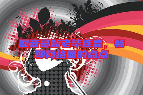 回音哥和老畢連麥,暢聊網絡圈的點點