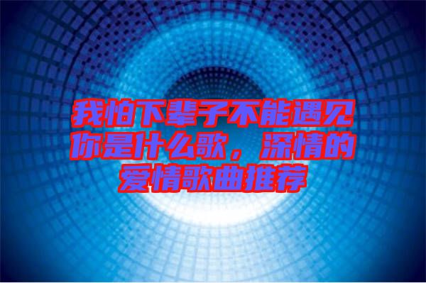 我怕下輩子不能遇見(jiàn)你是什么歌,深情的愛(ài)情歌曲推薦