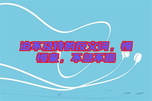 迫不及待的反義詞,慢慢來,不急不躁