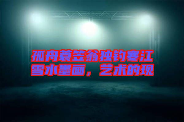 孤舟蓑笠翁獨釣寒江雪水墨畫,藝術的現