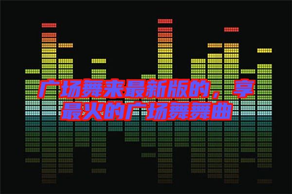 廣場(chǎng)舞來最新版的,享最火的廣場(chǎng)舞舞曲