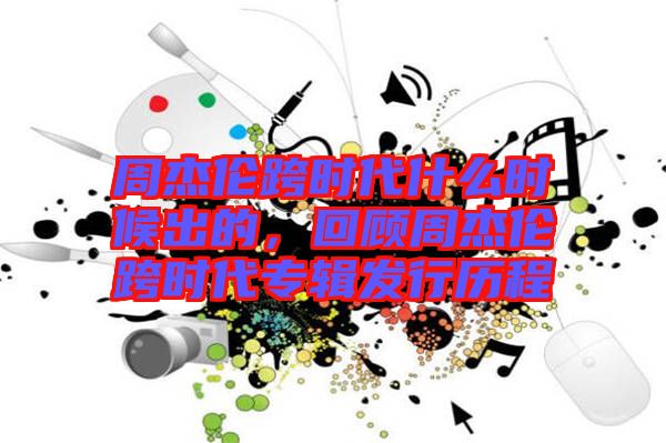 周杰倫跨時代什么時候出的，回顧周杰倫跨時代專輯發(fā)行歷程