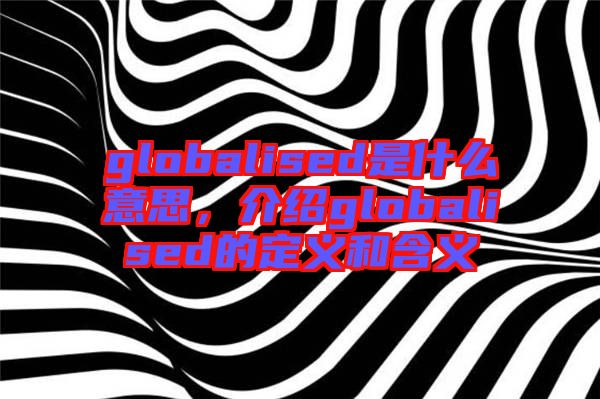 globalised是什么意思,介紹globalised的定義和含義