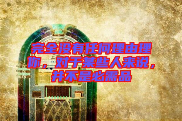 完全沒(méi)有任何理由理你,對(duì)于某些人來(lái)說(shuō),并不是必需品