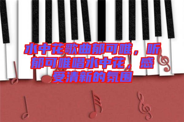 水中花歌曲郁可唯,聽郁可唯唱水中花,感受清新的氛圍