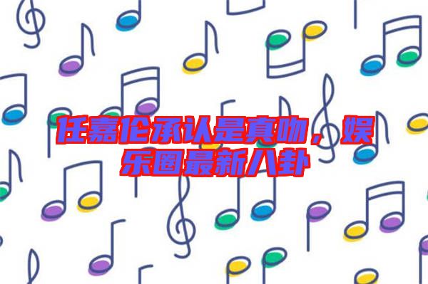 任嘉倫承認(rèn)是真吻,娛樂(lè)圈最新八卦